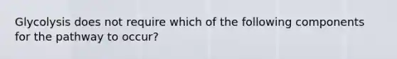 Glycolysis does not require which of the following components for the pathway to occur?