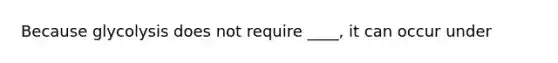 Because glycolysis does not require ____, it can occur under