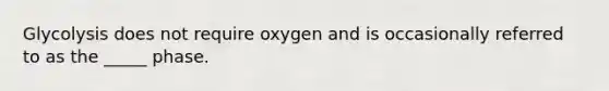 Glycolysis does not require oxygen and is occasionally referred to as the _____ phase.