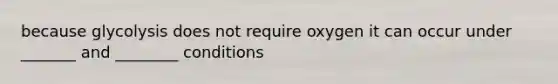 because glycolysis does not require oxygen it can occur under _______ and ________ conditions