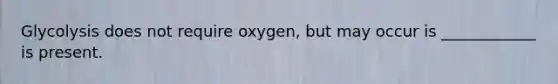 Glycolysis does not require oxygen, but may occur is ____________ is present.