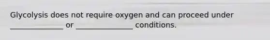 Glycolysis does not require oxygen and can proceed under ______________ or _______________ conditions.