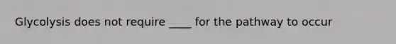 Glycolysis does not require ____ for the pathway to occur