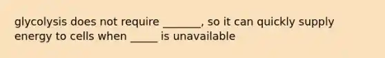 glycolysis does not require _______, so it can quickly supply energy to cells when _____ is unavailable