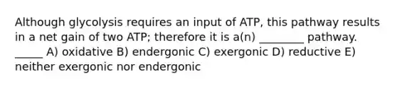 Although glycolysis requires an input of ATP, this pathway results in a net gain of two ATP; therefore it is a(n) ________ pathway. _____ A) oxidative B) endergonic C) exergonic D) reductive E) neither exergonic nor endergonic