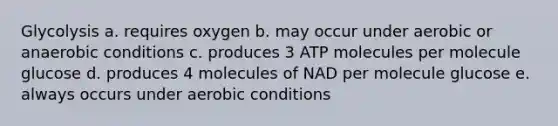 Glycolysis a. requires oxygen b. may occur under aerobic or anaerobic conditions c. produces 3 ATP molecules per molecule glucose d. produces 4 molecules of NAD per molecule glucose e. always occurs under aerobic conditions