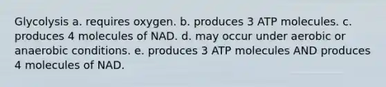 Glycolysis a. requires oxygen. b. produces 3 ATP molecules. c. produces 4 molecules of NAD. d. may occur under aerobic or anaerobic conditions. e. produces 3 ATP molecules AND produces 4 molecules of NAD.