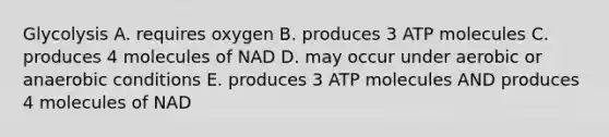 Glycolysis A. requires oxygen B. produces 3 ATP molecules C. produces 4 molecules of NAD D. may occur under aerobic or anaerobic conditions E. produces 3 ATP molecules AND produces 4 molecules of NAD