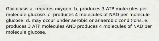 Glycolysis a. requires oxygen. b. produces 3 ATP molecules per molecule glucose. c. produces 4 molecules of NAD per molecule glucose. d. may occur under aerobic or anaerobic conditions. e. produces 3 ATP molecules AND produces 4 molecules of NAD per molecule glucose.