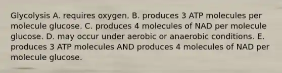 Glycolysis A. requires oxygen. B. produces 3 ATP molecules per molecule glucose. C. produces 4 molecules of NAD per molecule glucose. D. may occur under aerobic or anaerobic conditions. E. produces 3 ATP molecules AND produces 4 molecules of NAD per molecule glucose.