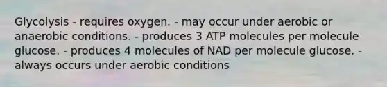 Glycolysis - requires oxygen. - may occur under aerobic or anaerobic conditions. - produces 3 ATP molecules per molecule glucose. - produces 4 molecules of NAD per molecule glucose. - always occurs under aerobic conditions