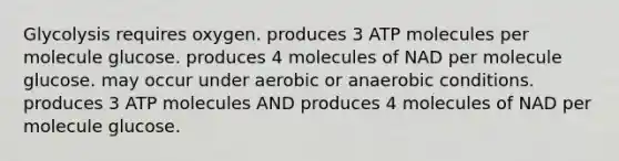 Glycolysis requires oxygen. produces 3 ATP molecules per molecule glucose. produces 4 molecules of NAD per molecule glucose. may occur under aerobic or anaerobic conditions. produces 3 ATP molecules AND produces 4 molecules of NAD per molecule glucose.