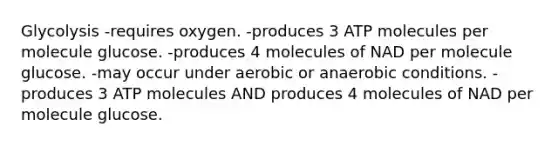 Glycolysis -requires oxygen. -produces 3 ATP molecules per molecule glucose. -produces 4 molecules of NAD per molecule glucose. -may occur under aerobic or anaerobic conditions. -produces 3 ATP molecules AND produces 4 molecules of NAD per molecule glucose.