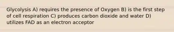 Glycolysis A) requires the presence of Oxygen B) is the first step of cell respiration C) produces carbon dioxide and water D) utilizes FAD as an electron acceptor