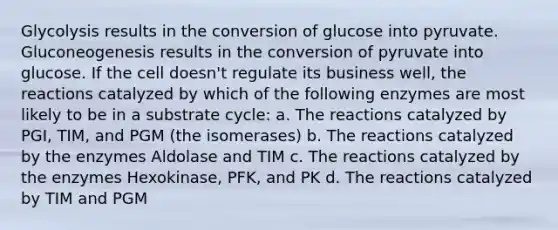 Glycolysis results in the conversion of glucose into pyruvate. Gluconeogenesis results in the conversion of pyruvate into glucose. If the cell doesn't regulate its business well, the reactions catalyzed by which of the following enzymes are most likely to be in a substrate cycle: a. The reactions catalyzed by PGI, TIM, and PGM (the isomerases) b. The reactions catalyzed by the enzymes Aldolase and TIM c. The reactions catalyzed by the enzymes Hexokinase, PFK, and PK d. The reactions catalyzed by TIM and PGM