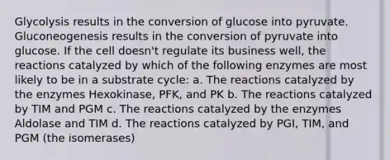 Glycolysis results in the conversion of glucose into pyruvate. Gluconeogenesis results in the conversion of pyruvate into glucose. If the cell doesn't regulate its business well, the reactions catalyzed by which of the following enzymes are most likely to be in a substrate cycle: a. The reactions catalyzed by the enzymes Hexokinase, PFK, and PK b. The reactions catalyzed by TIM and PGM c. The reactions catalyzed by the enzymes Aldolase and TIM d. The reactions catalyzed by PGI, TIM, and PGM (the isomerases)