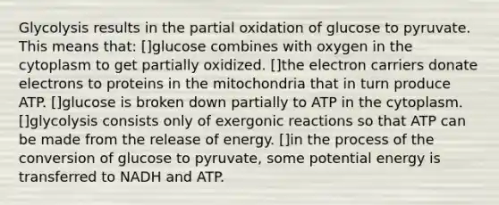 Glycolysis results in the partial oxidation of glucose to pyruvate. This means that: []glucose combines with oxygen in the cytoplasm to get partially oxidized. []the electron carriers donate electrons to proteins in the mitochondria that in turn produce ATP. []glucose is broken down partially to ATP in the cytoplasm. []glycolysis consists only of exergonic reactions so that ATP can be made from the release of energy. []in the process of the conversion of glucose to pyruvate, some potential energy is transferred to NADH and ATP.