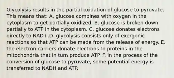 Glycolysis results in the partial oxidation of glucose to pyruvate. This means that: A. glucose combines with oxygen in the cytoplasm to get partially oxidized. B. glucose is broken down partially to ATP in the cytoplasm. C. glucose donates electrons directly to NAD+.D. glycolysis consists only of exergonic reactions so that ATP can be made from the release of energy. E. the electron carriers donate electrons to proteins in the mitochondria that in turn produce ATP. F. in the process of the conversion of glucose to pyruvate, some potential energy is transferred to NADH and ATP.