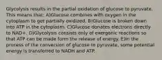 Glycolysis results in the partial oxidation of glucose to pyruvate. This means that: A)Glucose combines with oxygen in the cytoplasm to get partially oxidized. B)Glucose is broken down into ATP in the cytoplasm. C)Glucose donates electrons directly to NAD+. D)Glycolysis consists only of exergonic reactions so that ATP can be made form the release of energy. E)In the process of the conversion of glucose to pyruvate, some potential energy is transferred to NADH and ATP.