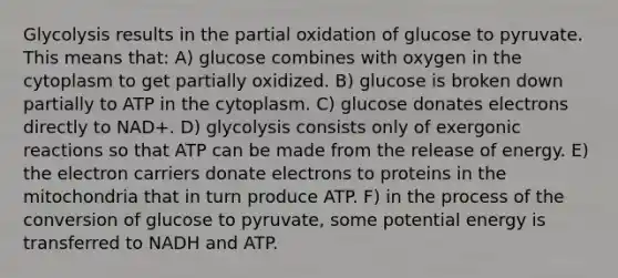 Glycolysis results in the partial oxidation of glucose to pyruvate. This means that: A) glucose combines with oxygen in the cytoplasm to get partially oxidized. B) glucose is broken down partially to ATP in the cytoplasm. C) glucose donates electrons directly to NAD+. D) glycolysis consists only of exergonic reactions so that ATP can be made from the release of energy. E) the electron carriers donate electrons to proteins in the mitochondria that in turn produce ATP. F) in the process of the conversion of glucose to pyruvate, some potential energy is transferred to NADH and ATP.