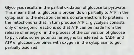 Glycolysis results in the partial oxidation of glucose to pyruvate. This means that: a. glucose is broken down partially to ATP in the cytoplasm b. the electron carriers donate electrons to proteins in the mitochondria that in turn produce ATP c. glycolysis consists only of exergonic reactions so that ATP can be made from the release of energy d. in the process of the conversion of glucose to pyruvate, some potential energy is transferred to NADH and ATP e. glucose combines with oxygen in the cytoplasm to get partially oxidized