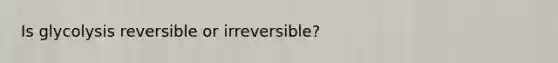 Is glycolysis reversible or irreversible?