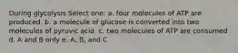 During glycolysis Select one: a. four molecules of ATP are produced. b. a molecule of glucose is converted into two molecules of pyruvic acid. c. two molecules of ATP are consumed d. A and B only e. A, B, and C