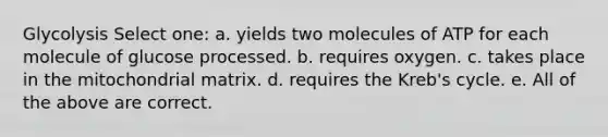 Glycolysis Select one: a. yields two molecules of ATP for each molecule of glucose processed. b. requires oxygen. c. takes place in the mitochondrial matrix. d. requires the Kreb's cycle. e. All of the above are correct.