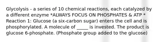 Glycolysis - a series of 10 chemical reactions, each catalyzed by a different enzyme *ALWAYS FOCUS ON PHOSPHATES & ATP * Reaction 1: Glucose (a six-carbon sugar) enters the cell and is phosphorylated. A molecule of _____ is invested. The product is glucose 6-phosphate. (Phosphate group added to the glucose)