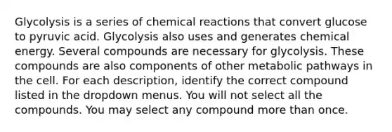 Glycolysis is a series of chemical reactions that convert glucose to pyruvic acid. Glycolysis also uses and generates chemical energy. Several compounds are necessary for glycolysis. These compounds are also components of other metabolic pathways in the cell. For each description, identify the correct compound listed in the dropdown menus. You will not select all the compounds. You may select any compound more than once.