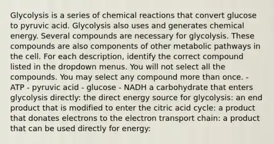 Glycolysis is a series of chemical reactions that convert glucose to pyruvic acid. Glycolysis also uses and generates chemical energy. Several compounds are necessary for glycolysis. These compounds are also components of other metabolic pathways in the cell. For each description, identify the correct compound listed in the dropdown menus. You will not select all the compounds. You may select any compound more than once. - ATP - pyruvic acid - glucose - NADH a carbohydrate that enters glycolysis directly: the direct energy source for glycolysis: an end product that is modified to enter the citric acid cycle: a product that donates electrons to the electron transport chain: a product that can be used directly for energy: