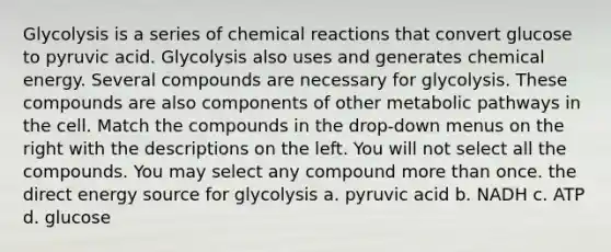 Glycolysis is a series of chemical reactions that convert glucose to pyruvic acid. Glycolysis also uses and generates chemical energy. Several compounds are necessary for glycolysis. These compounds are also components of other metabolic pathways in the cell. Match the compounds in the drop-down menus on the right with the descriptions on the left. You will not select all the compounds. You may select any compound more than once. the direct energy source for glycolysis a. pyruvic acid b. NADH c. ATP d. glucose