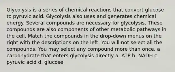 Glycolysis is a series of <a href='https://www.questionai.com/knowledge/kc6NTom4Ep-chemical-reactions' class='anchor-knowledge'>chemical reactions</a> that convert glucose to pyruvic acid. Glycolysis also uses and generates chemical energy. Several compounds are necessary for glycolysis. These compounds are also components of other metabolic pathways in the cell. Match the compounds in the drop-down menus on the right with the descriptions on the left. You will not select all the compounds. You may select any compound <a href='https://www.questionai.com/knowledge/keWHlEPx42-more-than' class='anchor-knowledge'>more than</a> once. a carbohydrate that enters glycolysis directly a. ATP b. NADH c. pyruvic acid d. glucose