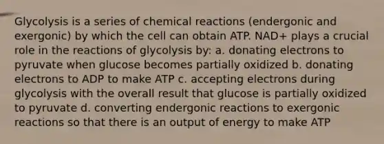 Glycolysis is a series of <a href='https://www.questionai.com/knowledge/kc6NTom4Ep-chemical-reactions' class='anchor-knowledge'>chemical reactions</a> (endergonic and exergonic) by which the cell can obtain ATP. NAD+ plays a crucial role in the reactions of glycolysis by: a. donating electrons to pyruvate when glucose becomes partially oxidized b. donating electrons to ADP to make ATP c. accepting electrons during glycolysis with the overall result that glucose is partially oxidized to pyruvate d. converting endergonic reactions to exergonic reactions so that there is an output of energy to make ATP