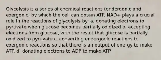 Glycolysis is a series of chemical reactions (endergonic and exergonic) by which the cell can obtain ATP. NAD+ plays a crucial role in the reactions of glycolysis by: a. donating electrons to pyruvate when glucose becomes partially oxidized b. accepting electrons from glucose, with the result that glucose is partially oxidized to pyruvate c. converting endergonic reactions to exergonic reactions so that there is an output of energy to make ATP. d. donating electrons to ADP to make ATP