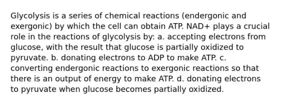 Glycolysis is a series of <a href='https://www.questionai.com/knowledge/kc6NTom4Ep-chemical-reactions' class='anchor-knowledge'>chemical reactions</a> (endergonic and exergonic) by which the cell can obtain ATP. NAD+ plays a crucial role in the reactions of glycolysis by: a. accepting electrons from glucose, with the result that glucose is partially oxidized to pyruvate. b. donating electrons to ADP to make ATP. c. converting endergonic reactions to exergonic reactions so that there is an output of energy to make ATP. d. donating electrons to pyruvate when glucose becomes partially oxidized.