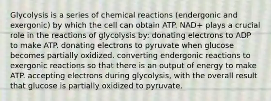 Glycolysis is a series of chemical reactions (endergonic and exergonic) by which the cell can obtain ATP. NAD+ plays a crucial role in the reactions of glycolysis by: donating electrons to ADP to make ATP. donating electrons to pyruvate when glucose becomes partially oxidized. converting endergonic reactions to exergonic reactions so that there is an output of energy to make ATP. accepting electrons during glycolysis, with the overall result that glucose is partially oxidized to pyruvate.