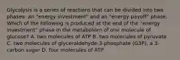 Glycolysis is a series of reactions that can be divided into two phases: an "energy investment" and an "energy payoff" phase. Which of the following is produced at the end of the "energy investment" phase in the metabolism of one molecule of glucose? A. two molecules of ATP B. two molecules of pyruvate C. two molecules of glyceraldehyde-3-phosphate (G3P), a 3-carbon sugar D. four molecules of ATP