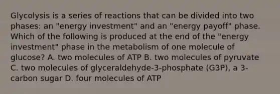 Glycolysis is a series of reactions that can be divided into two phases: an "energy investment" and an "energy payoff" phase. Which of the following is produced at the end of the "energy investment" phase in the metabolism of one molecule of glucose? A. two molecules of ATP B. two molecules of pyruvate C. two molecules of glyceraldehyde-3-phosphate (G3P), a 3-carbon sugar D. four molecules of ATP