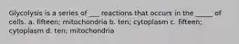 Glycolysis is a series of ___ reactions that occurs in the _____ of cells. a. fifteen; mitochondria b. ten; cytoplasm c. fifteen; cytoplasm d. ten; mitochondria