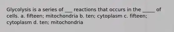 Glycolysis is a series of ___ reactions that occurs in the _____ of cells. a. fifteen; mitochondria b. ten; cytoplasm c. fifteen; cytoplasm d. ten; mitochondria