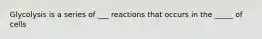 Glycolysis is a series of ___ reactions that occurs in the _____ of cells