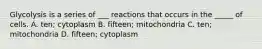 Glycolysis is a series of ___ reactions that occurs in the _____ of cells. A. ten; cytoplasm B. fifteen; mitochondria C. ten; mitochondria D. fifteen; cytoplasm