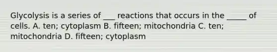 Glycolysis is a series of ___ reactions that occurs in the _____ of cells. A. ten; cytoplasm B. fifteen; mitochondria C. ten; mitochondria D. fifteen; cytoplasm