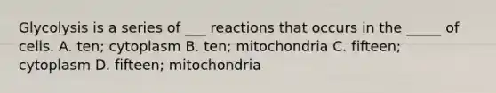 Glycolysis is a series of ___ reactions that occurs in the _____ of cells. A. ten; cytoplasm B. ten; mitochondria C. fifteen; cytoplasm D. fifteen; mitochondria