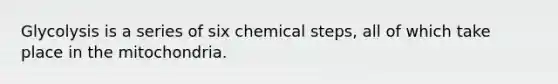 Glycolysis is a series of six chemical steps, all of which take place in the mitochondria.