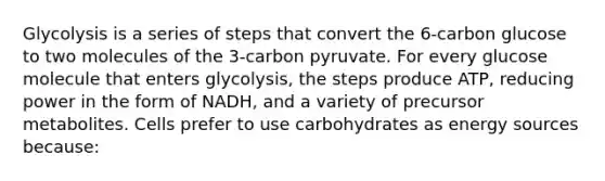 Glycolysis is a series of steps that convert the 6-carbon glucose to two molecules of the 3-carbon pyruvate. For every glucose molecule that enters glycolysis, the steps produce ATP, reducing power in the form of NADH, and a variety of precursor metabolites. Cells prefer to use carbohydrates as energy sources because: