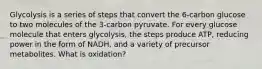 Glycolysis is a series of steps that convert the 6-carbon glucose to two molecules of the 3-carbon pyruvate. For every glucose molecule that enters glycolysis, the steps produce ATP, reducing power in the form of NADH, and a variety of precursor metabolites. What is oxidation?