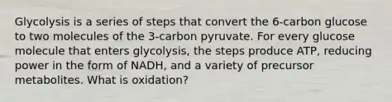 Glycolysis is a series of steps that convert the 6-carbon glucose to two molecules of the 3-carbon pyruvate. For every glucose molecule that enters glycolysis, the steps produce ATP, reducing power in the form of NADH, and a variety of precursor metabolites. What is oxidation?