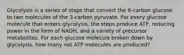 Glycolysis is a series of steps that convert the 6-carbon glucose to two molecules of the 3-carbon pyruvate. For every glucose molecule that enters glycolysis, the steps produce ATP, reducing power in the form of NADH, and a variety of precursor metabolites. For each glucose molecule broken down by glycolysis, how many net ATP molecules are produced?